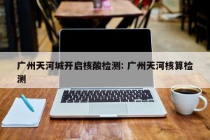 广州天河城开启核酸检测: 广州天河核算检测 
