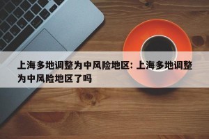 上海多地调整为中风险地区: 上海多地调整为中风险地区了吗 