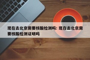 现在去北京需要核酸检测吗: 现在去北京需要核酸检测证明吗 