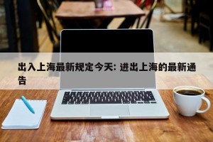 出入上海最新规定今天: 进出上海的最新通告 