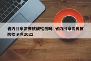 省内回家需要核酸检测吗: 省内回家需要核酸检测吗2021 