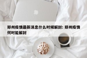 郑州疫情最新消息什么时候解封: 郑州疫情何时能解封 