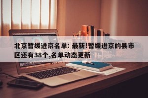 北京暂缓进京名单: 最新!暂缓进京的县市区还有38个,名单动态更新 