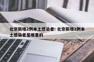 北京新增2例本土感染者: 北京新增2例本土感染者是哪里的 