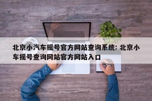 北京小汽车摇号官方网站查询系统: 北京小车摇号查询网站官方网站入口 