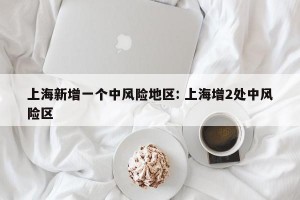 上海新增一个中风险地区: 上海增2处中风险区 