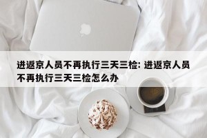 进返京人员不再执行三天三检: 进返京人员不再执行三天三检怎么办 