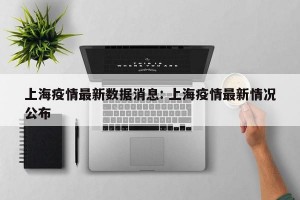上海疫情最新数据消息: 上海疫情最新情况公布 