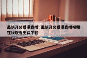 最快开奖香港直播: 最快开奖香港直播视频在线观看免费下载 