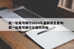 新一轮尾号限行2024年最新消息查询: 新一轮尾号限行从哪天开始 