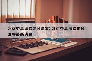 北京中高风险地区清零: 北京中高风险地区清零最新消息 