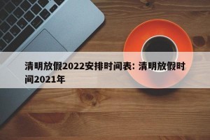清明放假2022安排时间表: 清明放假时间2021年 