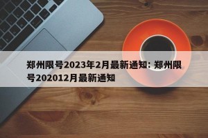 郑州限号2023年2月最新通知: 郑州限号202012月最新通知 