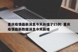 重庆疫情最新消息今天新增了15例: 重庆疫情最新数据消息今天新增 