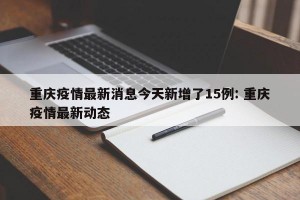 重庆疫情最新消息今天新增了15例: 重庆疫情最新动态 