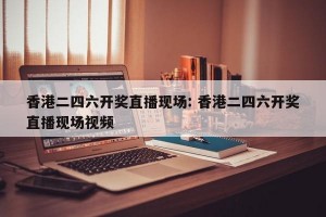 香港二四六开奖直播现场: 香港二四六开奖直播现场视频 