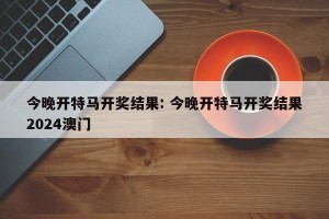 今晚开特马开奖结果: 今晚开特马开奖结果2024澳门 