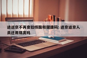 进返京不再查验核酸和健康码: 进京返京人员还用隔离吗 