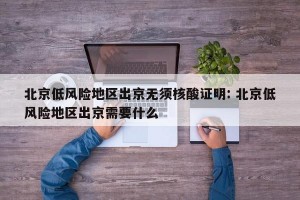 北京低风险地区出京无须核酸证明: 北京低风险地区出京需要什么 