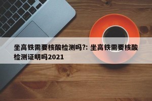 坐高铁需要核酸检测吗?: 坐高铁需要核酸检测证明吗2021 