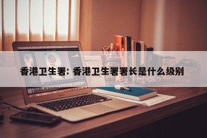 香港卫生署: 香港卫生署署长是什么级别 