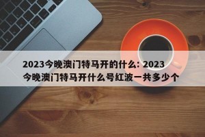 2023今晚澳门特马开的什么: 2023今晚澳门特马开什么号红波一共多少个 