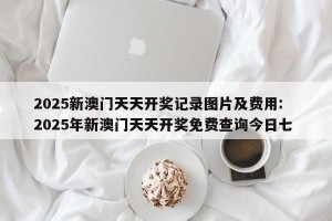 2025新澳门天天开奖记录图片及费用: 2025年新澳门天天开奖免费查询今日七 