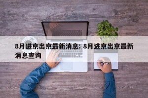 8月进京出京最新消息: 8月进京出京最新消息查询 