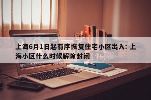 上海6月1日起有序恢复住宅小区出入: 上海小区什么时候解除封闭 
