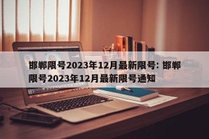 邯郸限号2023年12月最新限号: 邯郸限号2023年12月最新限号通知 