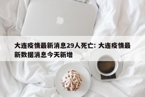 大连疫情最新消息29人死亡: 大连疫情最新数据消息今天新增 