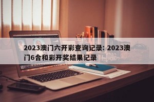 2023澳门六开彩查询记录: 2023澳门6合和彩开奖结果记录 