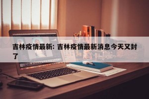 吉林疫情最新: 吉林疫情最新消息今天又封了 