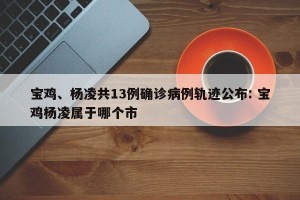 宝鸡、杨凌共13例确诊病例轨迹公布: 宝鸡杨凌属于哪个市 