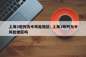 上海3地列为中风险地区: 上海3地列为中风险地区吗 