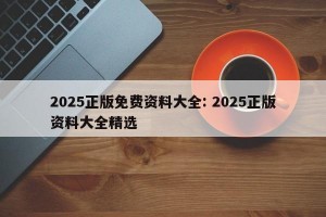 2025正版免费资料大全: 2025正版资料大全精选 