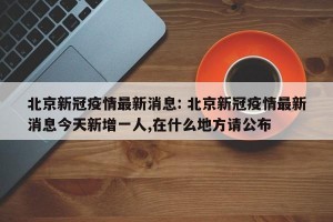 北京新冠疫情最新消息: 北京新冠疫情最新消息今天新增一人,在什么地方请公布 