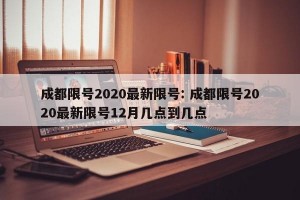 成都限号2020最新限号: 成都限号2020最新限号12月几点到几点 