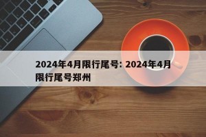 2024年4月限行尾号: 2024年4月限行尾号郑州 