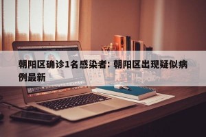 朝阳区确诊1名感染者: 朝阳区出现疑似病例最新 