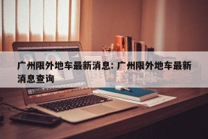 广州限外地车最新消息: 广州限外地车最新消息查询 