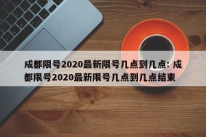 成都限号2020最新限号几点到几点: 成都限号2020最新限号几点到几点结束 