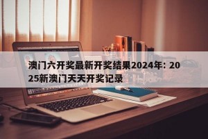 澳门六开奖最新开奖结果2024年: 2025新澳门天天开奖记录 