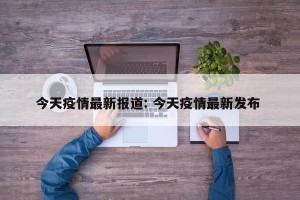 今天疫情最新报道: 今天疫情最新发布 