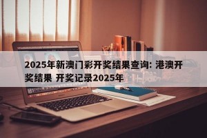 2025年新澳门彩开奖结果查询: 港澳开奖结果 开奖记录2025年 