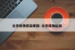 北京疫情感染原因: 北京疫情起因 