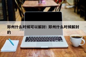 郑州什么时候可以解封: 郑州什么时候解封的 