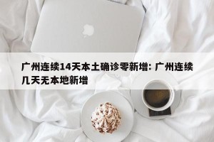 广州连续14天本土确诊零新增: 广州连续几天无本地新增 