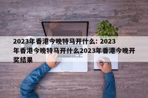 2023年香港今晚特马开什么: 2023年香港今晚特马开什么2023年香港今晚开奖结果 