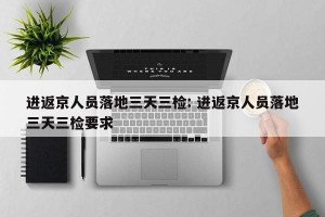 进返京人员落地三天三检: 进返京人员落地三天三检要求 